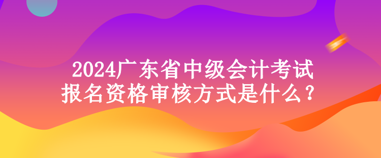 2024廣東省中級(jí)會(huì)計(jì)考試報(bào)名資格審核方式是什么？