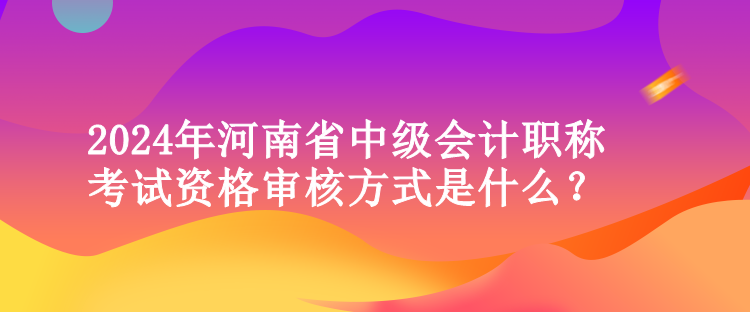 2024年河南省中級會計(jì)職稱考試資格審核方式是什么？