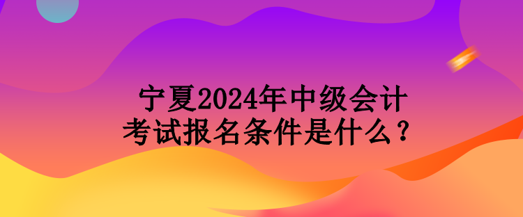 寧夏2024年中級(jí)會(huì)計(jì)考試報(bào)名條件是什么？