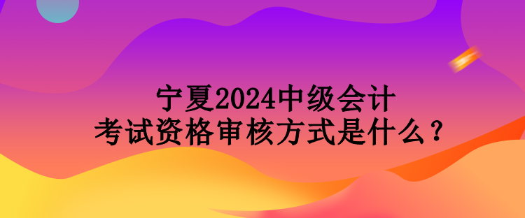 寧夏2024中級會計考試資格審核方式是什么？