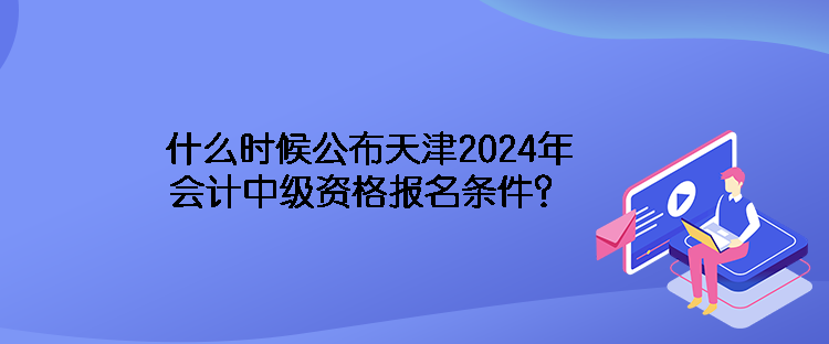 什么時候公布天津2024年會計中級資格報名條件？