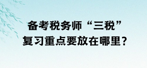 了解“三稅”！備考稅務(wù)師“三稅”復(fù)習(xí)重點要放在哪里？