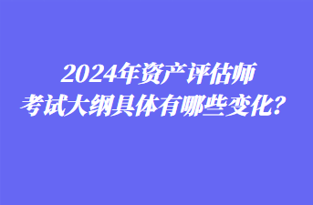 2024年資產(chǎn)評估師考試大綱具體有哪些變化？