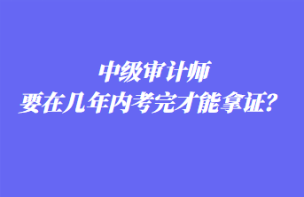 中級審計師要在幾年內(nèi)考完才能拿證？