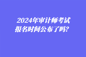 2024年審計(jì)師考試報(bào)名時(shí)間公布了嗎？