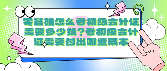 零基礎(chǔ)怎么考初級(jí)會(huì)計(jì)證需要多少錢？考初級(jí)會(huì)計(jì)證需要付出哪些成本