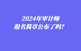 2024年審計(jì)師報(bào)名簡章公布了嗎？