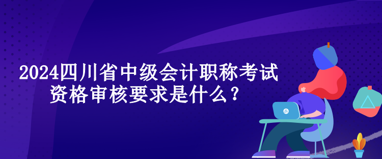 2024四川省中級會計職稱考試資格審核要求是什么？