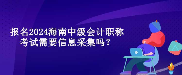 報名2024海南中級會計職稱考試需要信息采集嗎？