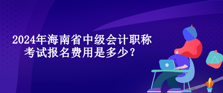 2024年海南省中級會計職稱考試報名費用是多少？