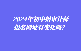 2024年初中級審計師報名網(wǎng)址有變化嗎？