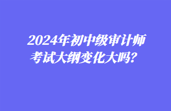 2024年初中級審計師考試大綱變化大嗎？