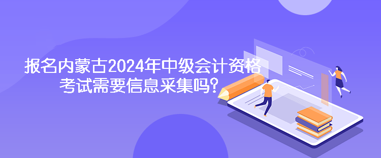 報名內(nèi)蒙古2024年中級會計資格考試需要信息采集嗎？