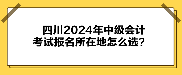 四川2024年中級會計考試報名所在地怎么選？