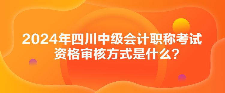 2024年四川中級會計職稱考試資格審核方式是什么？