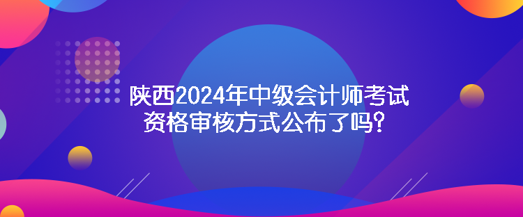 陜西2024年中級會計師考試資格審核方式公布了嗎？