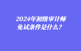 2024年初級(jí)審計(jì)師免試條件是什么？