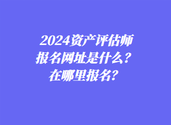 2024資產(chǎn)評(píng)估師報(bào)名網(wǎng)址是什么？在哪里報(bào)名？