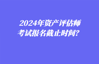 2024年資產(chǎn)評估師考試報名截止時間？