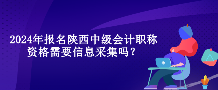 2024年報名陜西中級會計職稱資格需要信息采集嗎？