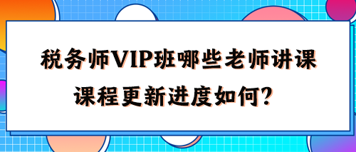 稅務(wù)師VIP班有哪些老師講課？2024年課程更新進(jìn)度如何了？