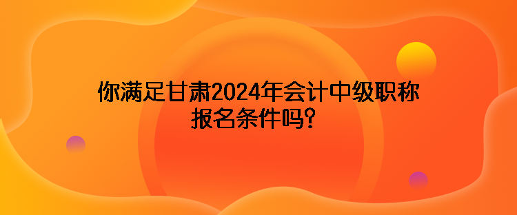 你滿足甘肅2024年會(huì)計(jì)中級(jí)職稱報(bào)名條件嗎？