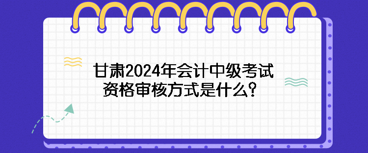 甘肅2024年會(huì)計(jì)中級(jí)考試資格審核方式是什么？