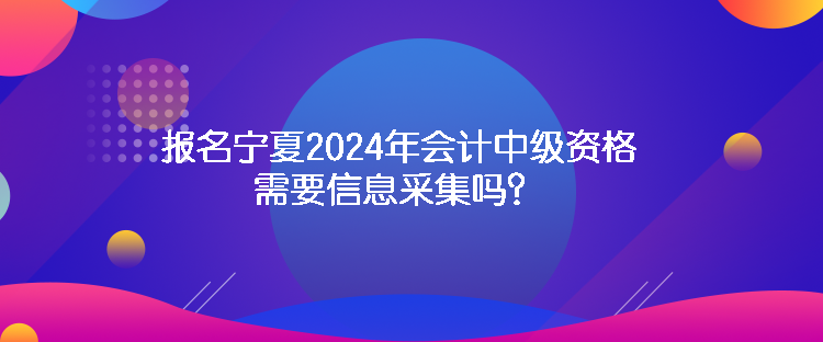 報(bào)名寧夏2024年會(huì)計(jì)中級(jí)資格需要信息采集嗎？