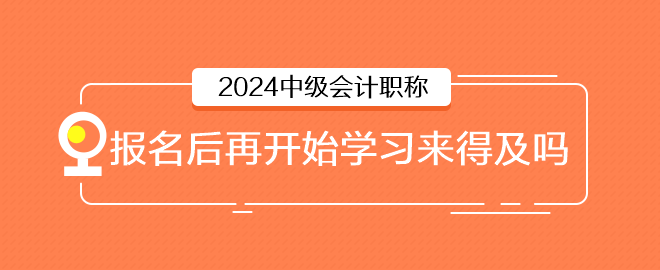 2024年中級會計6月報名，報名后再開始學(xué)習(xí)來得及嗎