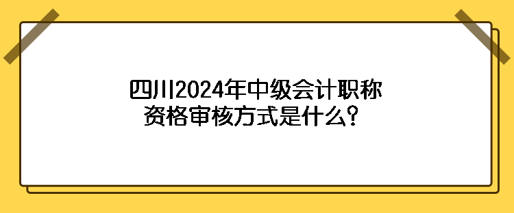 四川2024年中級(jí)會(huì)計(jì)職稱資格審核方式是什么？