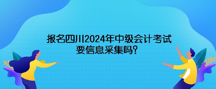 報名四川2024年中級會計考試需要信息采集嗎？