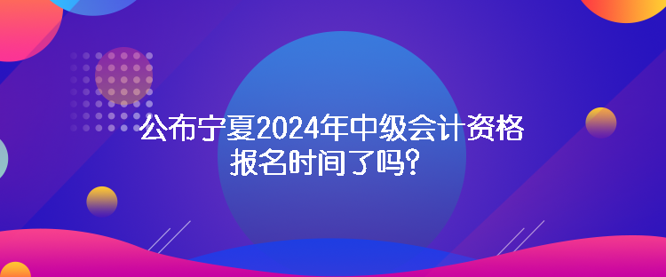 公布寧夏2024年中級會計資格報名時間了嗎？