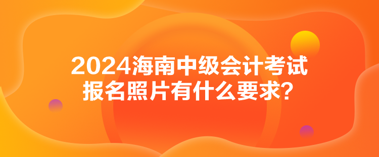 2024海南中級會計考試報名照片有什么要求？