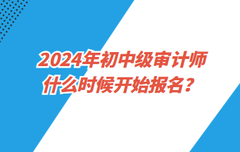 2024年初中級審計師什么時候開始報名？