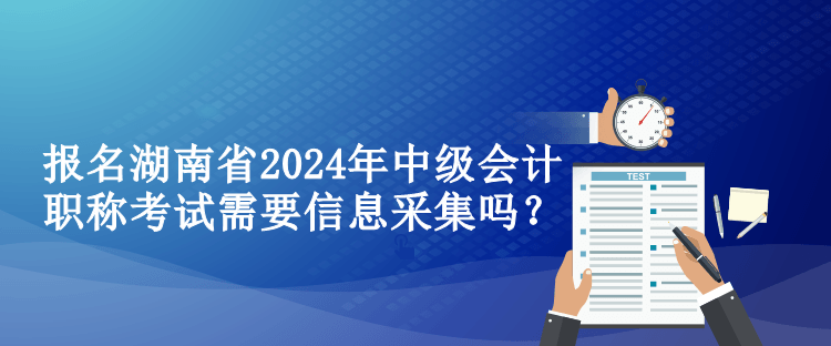 報名湖南省2024年中級會計職稱考試需要信息采集嗎？