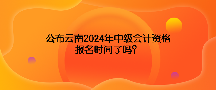 公布云南2024年中級(jí)會(huì)計(jì)資格報(bào)名時(shí)間了嗎？