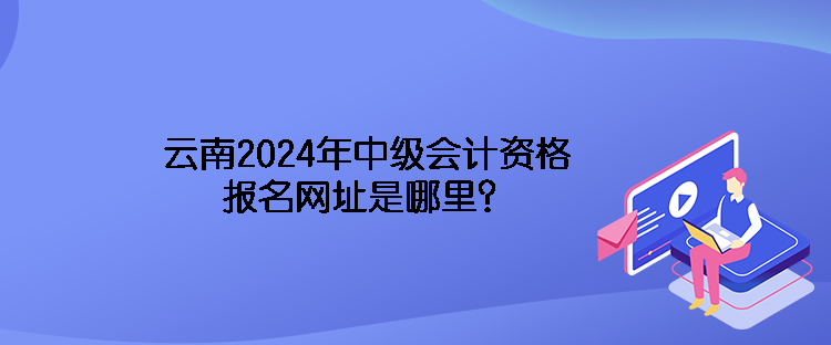 云南2024年中級會計(jì)資格報名網(wǎng)址是哪里？