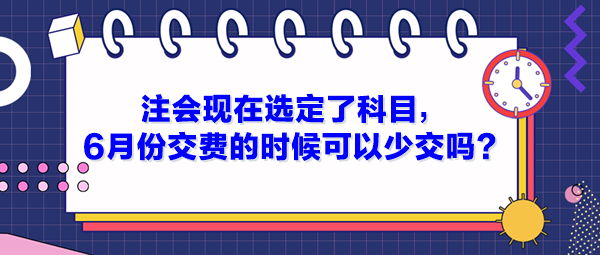 注會(huì)現(xiàn)在選定了科目，6月份交費(fèi)的時(shí)候可以少交嗎？