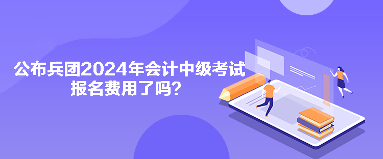 公布兵團2024年會計中級考試報名費用了嗎？