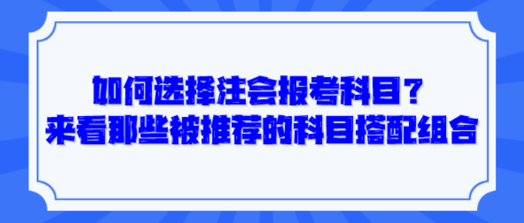 如何選擇注會報考科目？來看那些被推薦的科目搭配組合！