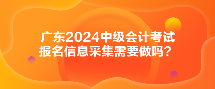 廣東2024中級(jí)會(huì)計(jì)考試報(bào)名信息采集需要做嗎？