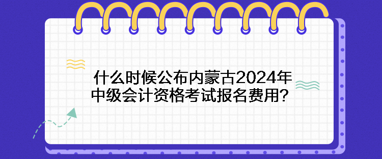 什么時候公布內(nèi)蒙古2024年中級會計資格考試報名費用？