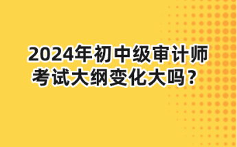 2024年初中級審計師大綱變化大嗎？