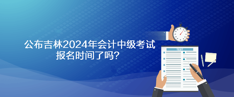 公布吉林2024年會(huì)計(jì)中級(jí)考試報(bào)名時(shí)間了嗎？