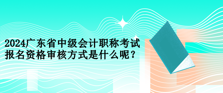 2024廣東省中級會計職稱考試報名資格審核方式是什么呢？