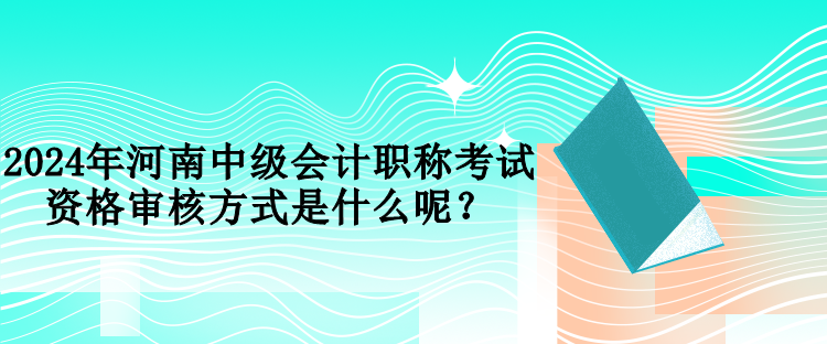 2024年河南中級會計職稱考試資格審核方式是什么呢？