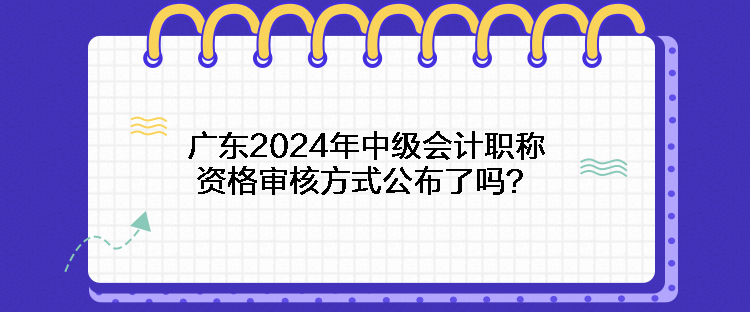 廣東2024年中級會計職稱資格審核方式公布了嗎？