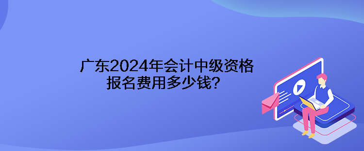 廣東2024年會計中級資格報名費用多少錢？