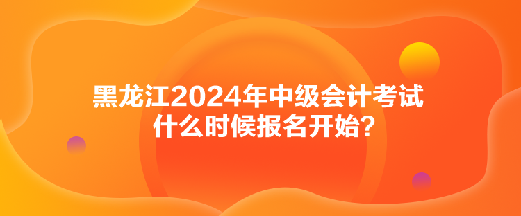 黑龍江2024年中級會計考試什么時候報名開始？