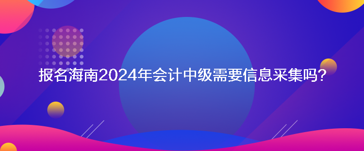 報(bào)名海南2024年會(huì)計(jì)中級(jí)需要信息采集嗎？